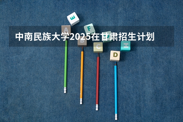 中南民族大学2025在甘肃招生计划预测