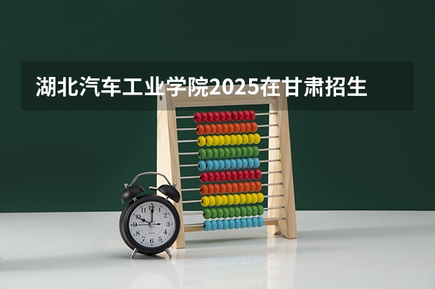 湖北汽车工业学院2025在甘肃招生计划预测