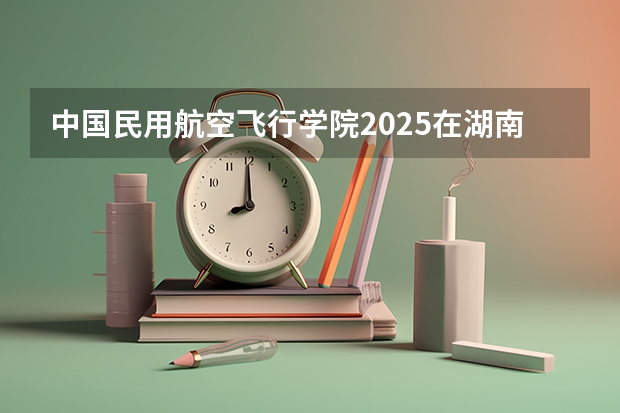 中国民用航空飞行学院2025在湖南招生计划预测