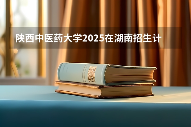 陕西中医药大学2025在湖南招生计划预测