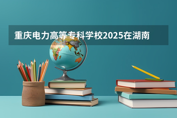 重庆电力高等专科学校2025在湖南招生计划预测