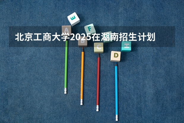 北京工商大学2025在湖南招生计划预测