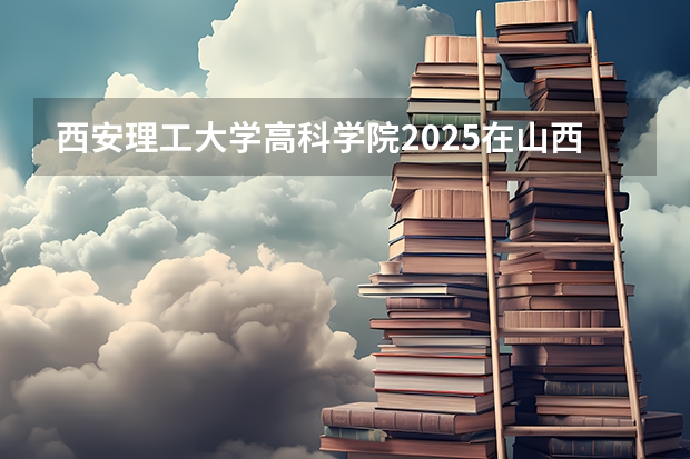 西安理工大学高科学院2025在山西招生计划预测