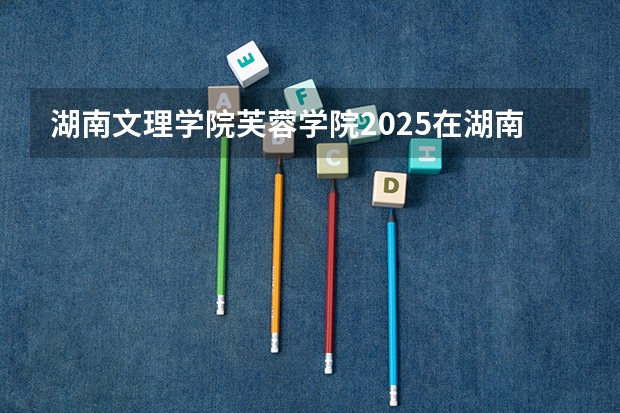 湖南文理学院芙蓉学院2025在湖南招生计划预测
