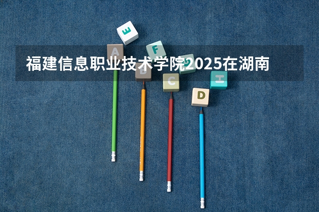 福建信息职业技术学院2025在湖南招生计划预测