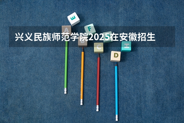 兴义民族师范学院2025在安徽招生计划预测