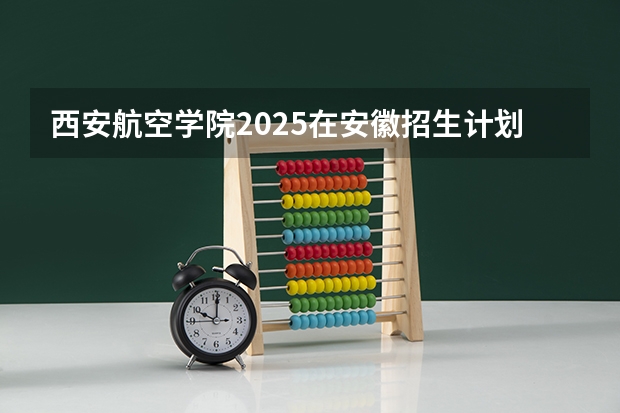 西安航空学院2025在安徽招生计划预测