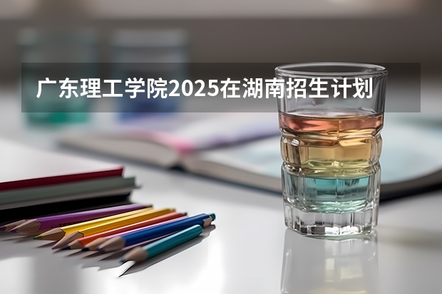 广东理工学院2025在湖南招生计划预测