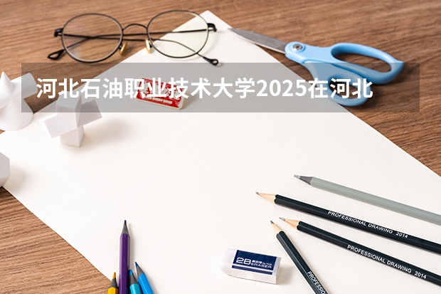 河北石油职业技术大学2025在河北招生计划预测