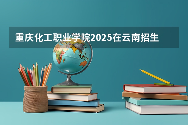 重庆化工职业学院2025在云南招生计划预测