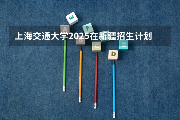 上海交通大学2025在新疆招生计划预测