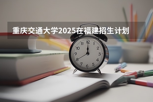 重庆交通大学2025在福建招生计划预测