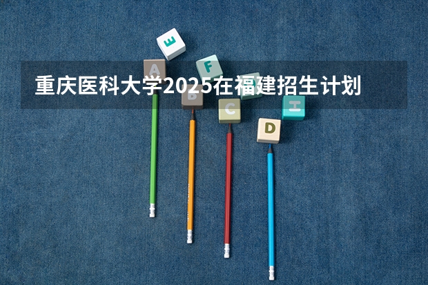 重庆医科大学2025在福建招生计划预测