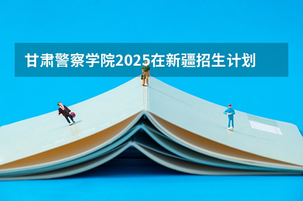 甘肃警察学院2025在新疆招生计划预测