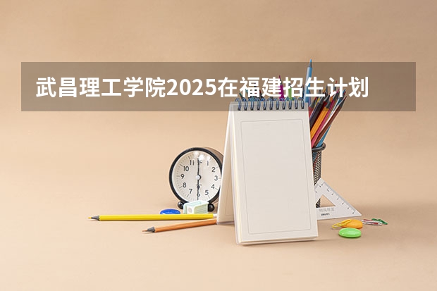 武昌理工学院2025在福建招生计划预测