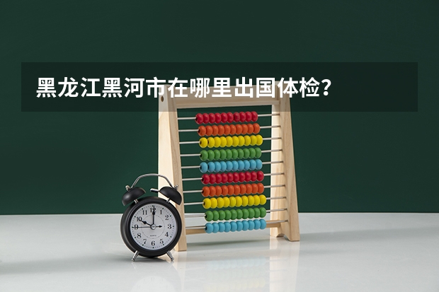 黑龙江黑河市在哪里出国体检？