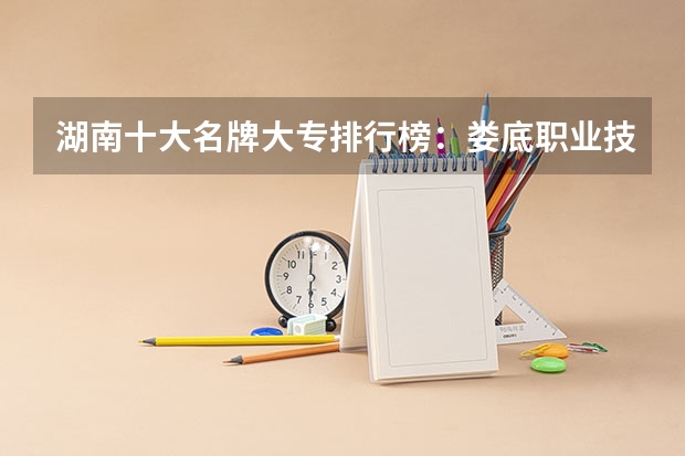 湖南十大名牌大专排行榜:娄底职业技术学院上榜,第五有118年历史 湖南省大专排名