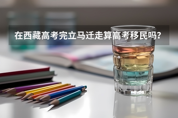 在西藏高考完立马迁走算高考移民吗？