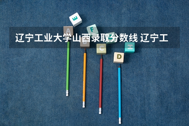 辽宁工业大学山西录取分数线 辽宁工业大学山西招生人数是多少