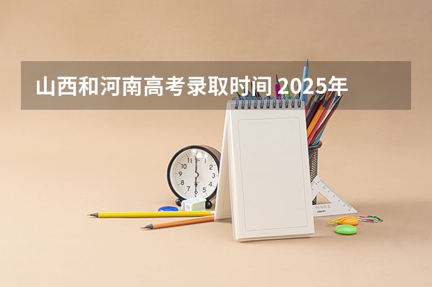 山西和河南高考录取时间 2025年山西省高考录取通知书发放时间表!