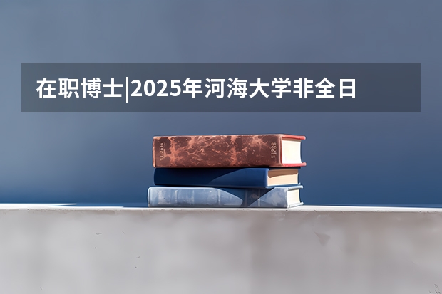 在职博士|2025年河海大学非全日制在职博士招生简章 招200人！河海大学非全日制公共管理硕士（MPA）招生简章来了