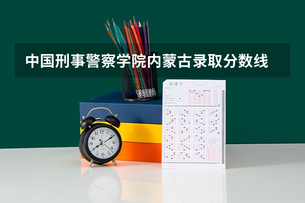 中国刑事警察学院内蒙古录取分数线 中国刑事警察学院内蒙古招生人数是多少