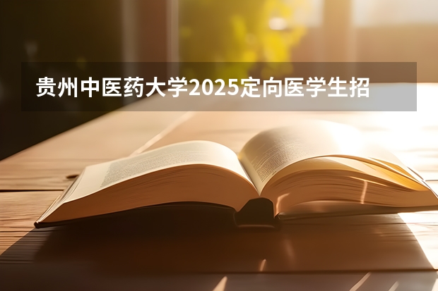 贵州中医药大学2025定向医学生招生简章(贵州招生计划2025招生计划)
