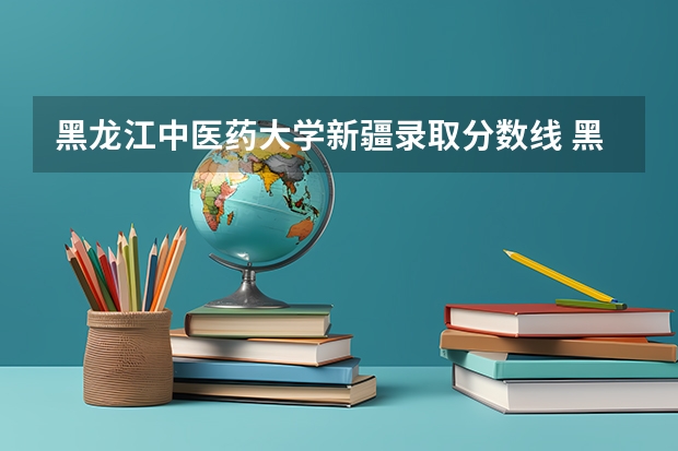 黑龙江中医药大学新疆录取分数线 黑龙江中医药大学新疆招生人数是多少