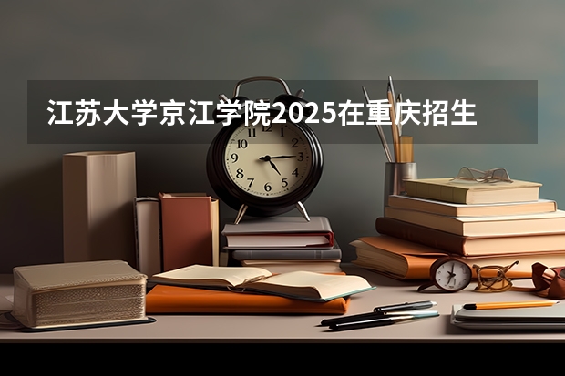 江苏大学京江学院2025在重庆招生计划
