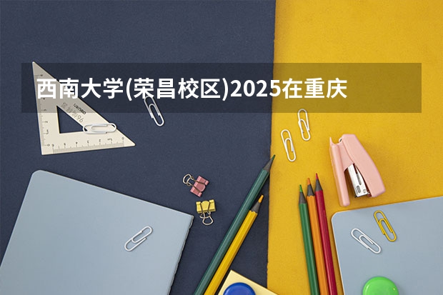 西南大学(荣昌校区)2025在重庆招生计划