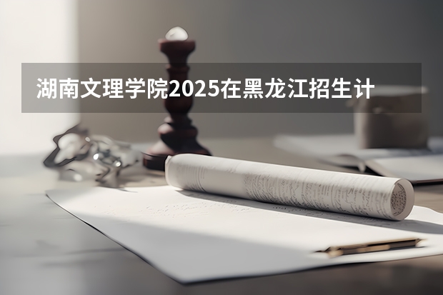 湖南文理学院2025在黑龙江招生计划