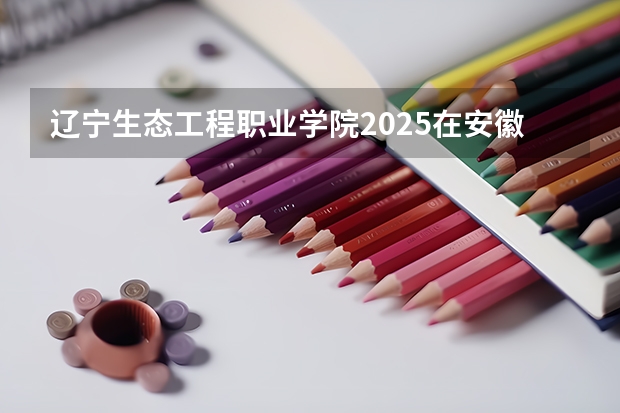 辽宁生态工程职业学院2025在安徽招生计划