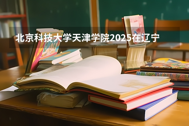 北京科技大学天津学院2025在辽宁招生计划