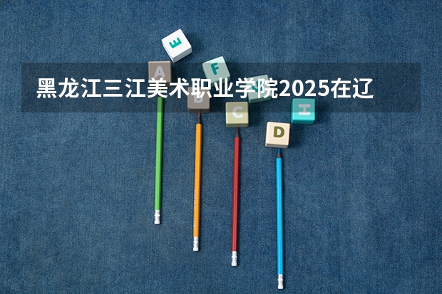 黑龙江三江美术职业学院2025在辽宁招生计划