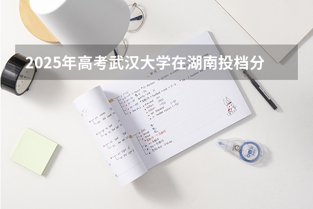 2025年高考武汉大学在湖南投档分数线是多少