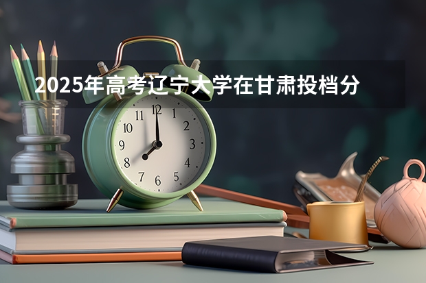 2025年高考辽宁大学在甘肃投档分数线是多少