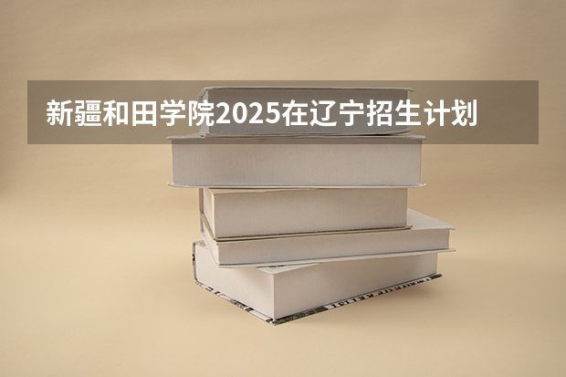 新疆和田学院2025在辽宁招生计划