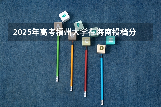2025年高考福州大学在海南投档分数线是多少