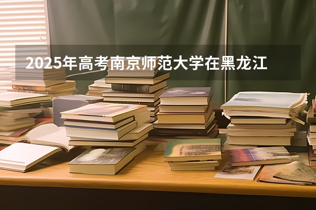 2025年高考南京师范大学在黑龙江投档分数线是多少