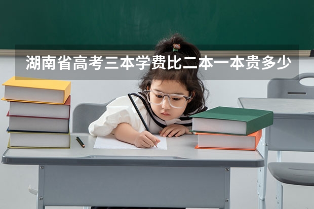 湖南省高考三本学费比二本一本贵多少
