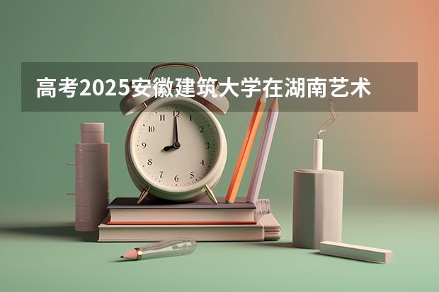高考2025安徽建筑大学在湖南艺术类投档分数线总汇