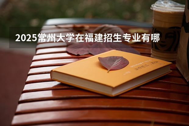 2025常州大学在福建招生专业有哪些 学费介绍（2026参考）