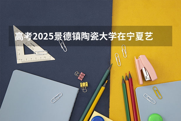 高考2025景德镇陶瓷大学在宁夏艺术类投档分数线总汇