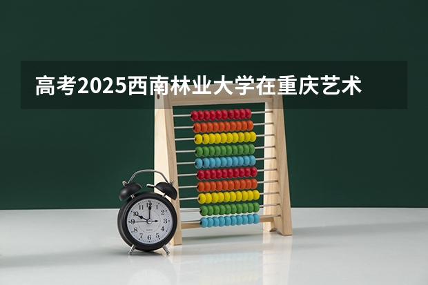 高考2025西南林业大学在重庆艺术类投档分数线总汇