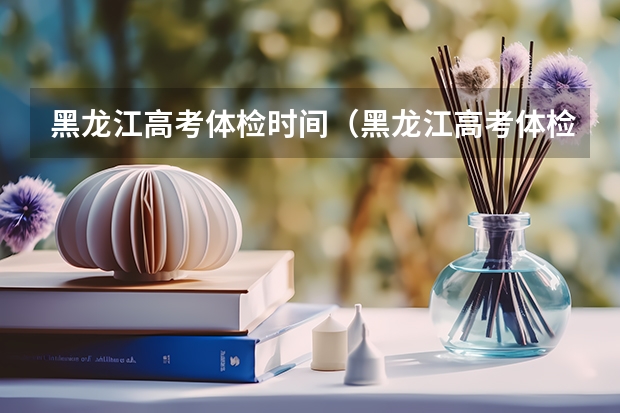 黑龙江高考体检时间（黑龙江高考体检时间）