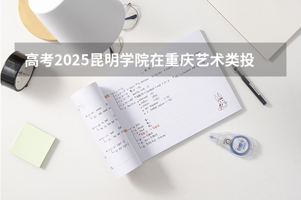 高考2025昆明学院在重庆艺术类投档分数线总汇
