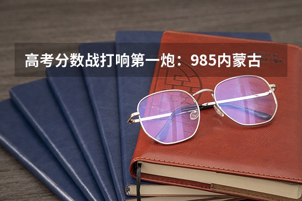 高考分数战打响第一炮：985内蒙古提前批分数出炉！工科压制经管！ 高考最难的省份排名