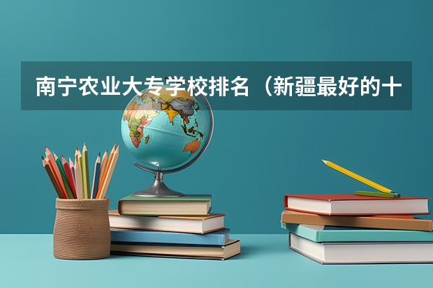 南宁农业大专学校排名（新疆最好的十所大专）