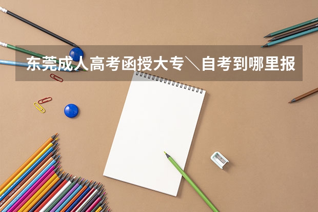 东莞成人高考函授大专＼自考到哪里报名？