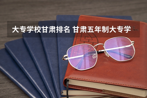 大专学校甘肃排名 甘肃五年制大专学校排名榜